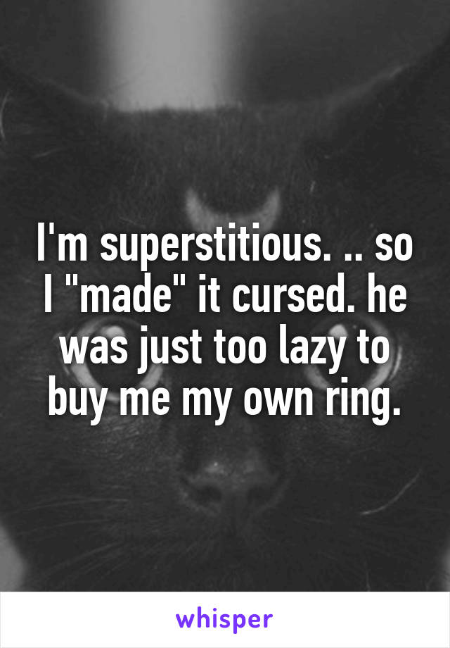 I'm superstitious. .. so I "made" it cursed. he was just too lazy to buy me my own ring.
