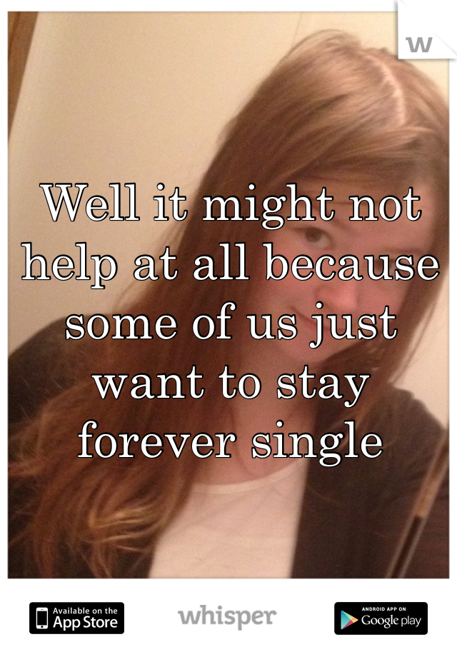 Well it might not help at all because some of us just want to stay forever single