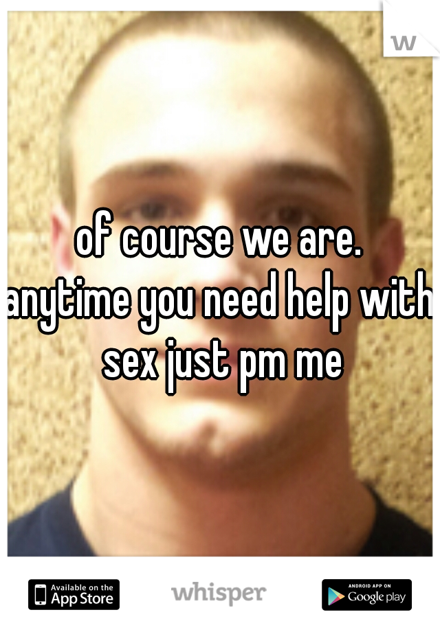 of course we are.
anytime you need help with sex just pm me
