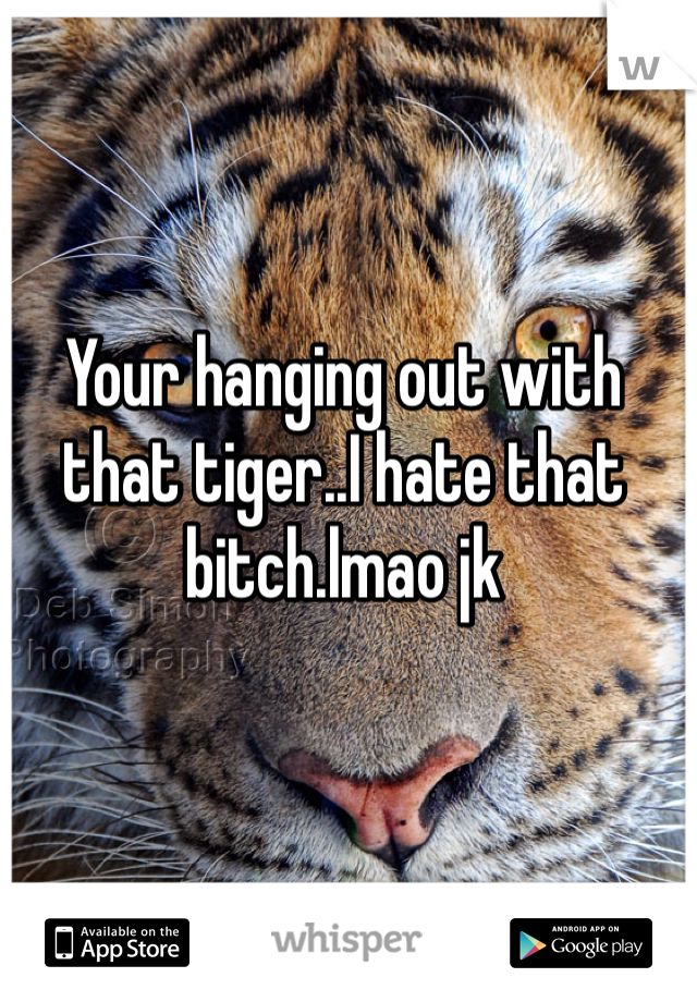 Your hanging out with that tiger..I hate that bitch.lmao jk