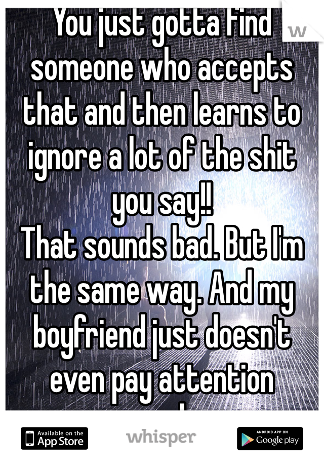 You just gotta find someone who accepts that and then learns to ignore a lot of the shit you say!!
That sounds bad. But I'm the same way. And my boyfriend just doesn't even pay attention anymore haaaa. 