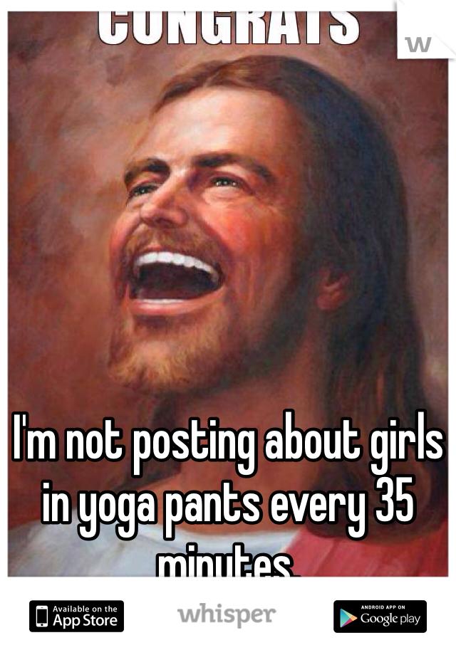 I'm not posting about girls in yoga pants every 35 minutes.