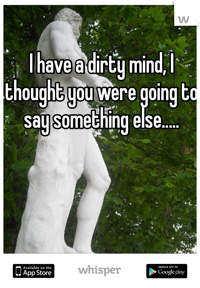I have a dirty mind, I thought you were going to say something else.....