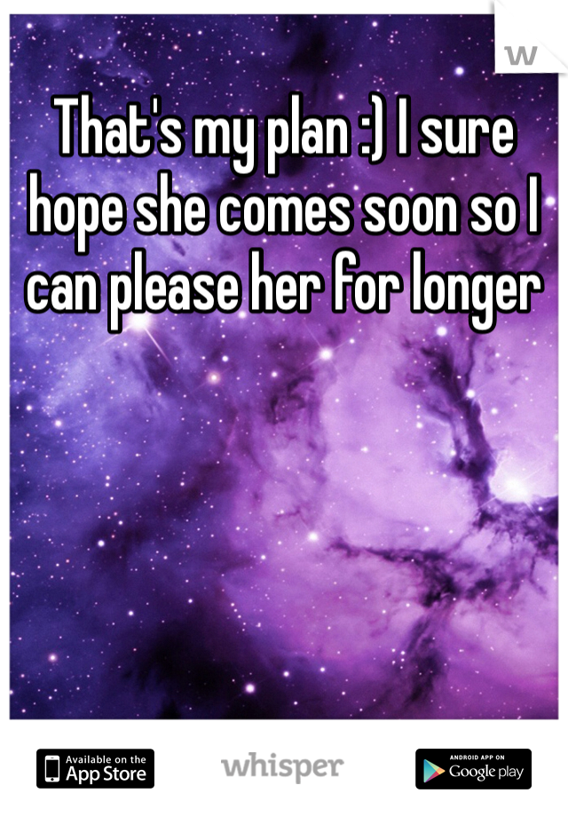 That's my plan :) I sure hope she comes soon so I can please her for longer