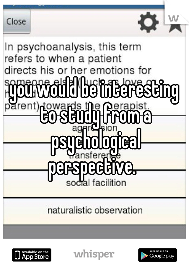 you would be interesting to study from a psychological perspective.  