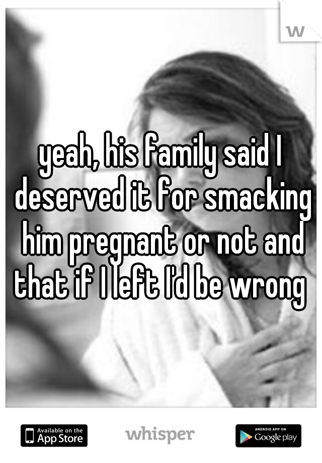 yeah, his family said I deserved it for smacking him pregnant or not and that if I left I'd be wrong 