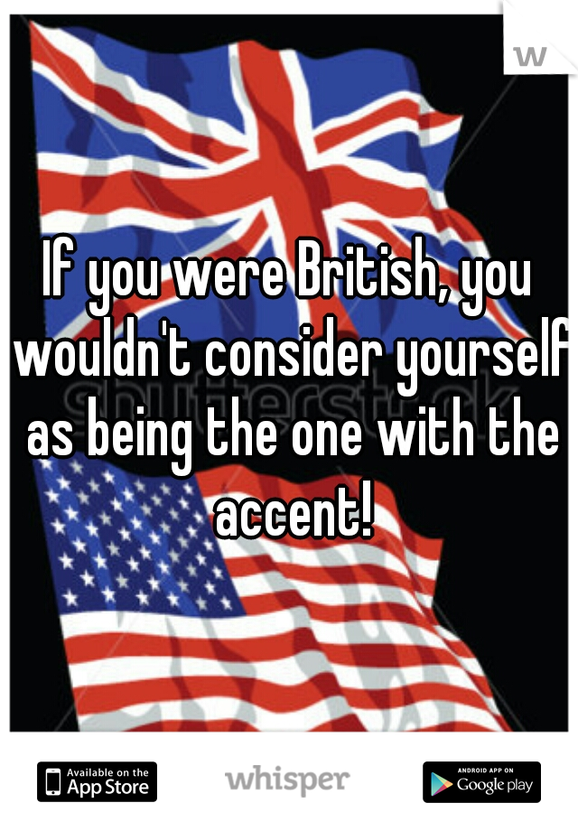 If you were British, you wouldn't consider yourself as being the one with the accent!