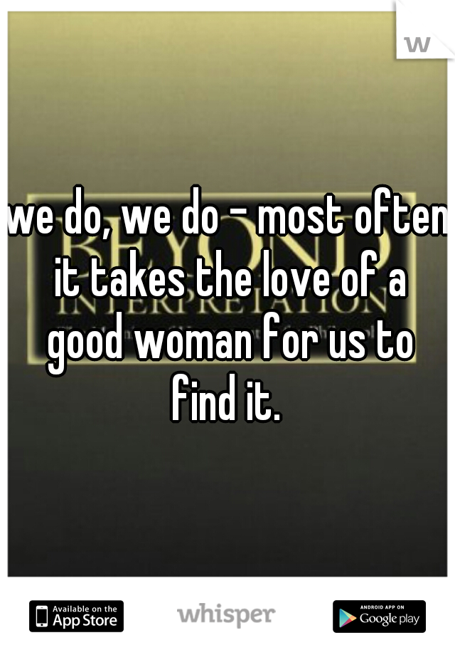 we do, we do - most often it takes the love of a good woman for us to find it. 