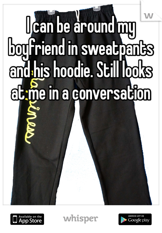 I can be around my boyfriend in sweatpants and his hoodie. Still looks at me in a conversation 