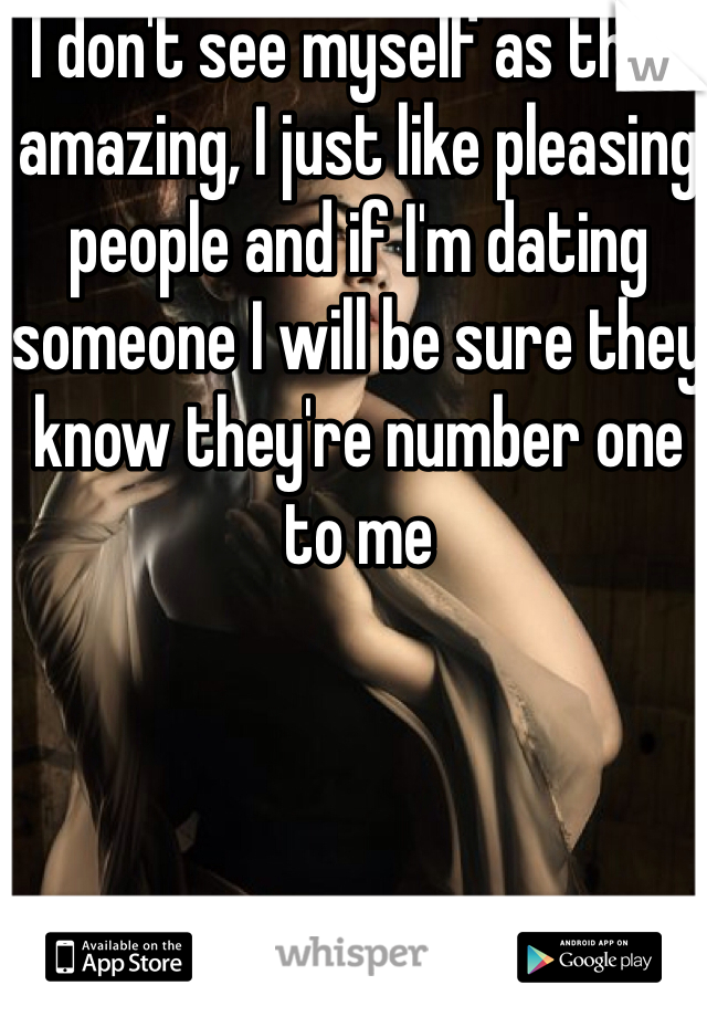 I don't see myself as that amazing, I just like pleasing people and if I'm dating someone I will be sure they know they're number one to me