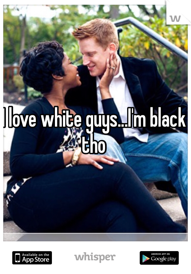 I love white guys...I'm black tho 