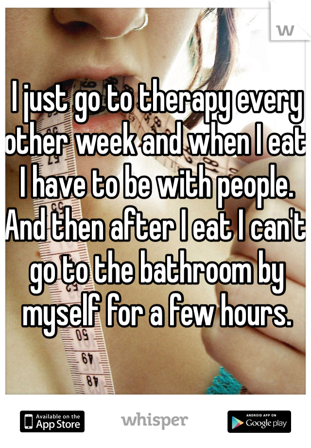 I just go to therapy every other week and when I eat I have to be with people. And then after I eat I can't go to the bathroom by myself for a few hours. 