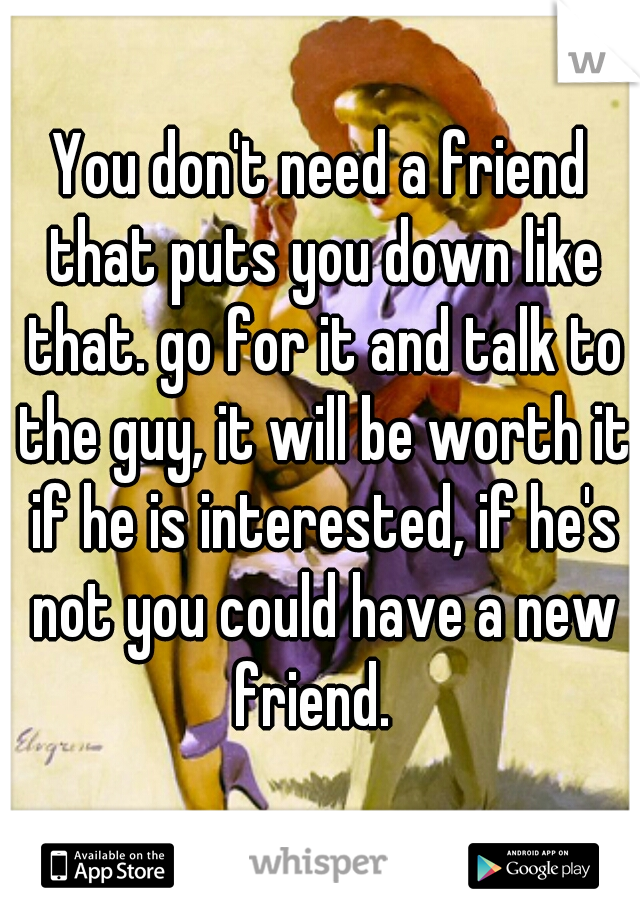 You don't need a friend that puts you down like that. go for it and talk to the guy, it will be worth it if he is interested, if he's not you could have a new friend.  