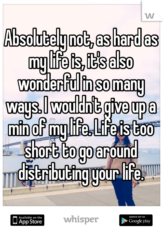 Absolutely not, as hard as my life is, it's also wonderful in so many ways. I wouldn't give up a min of my life. Life is too short to go around distributing your life. 