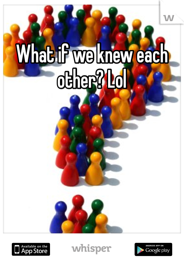 What if we knew each other? Lol