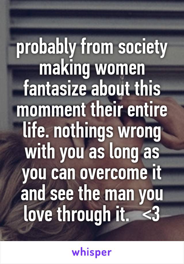 probably from society making women fantasize about this momment their entire life. nothings wrong with you as long as you can overcome it and see the man you love through it.   <3