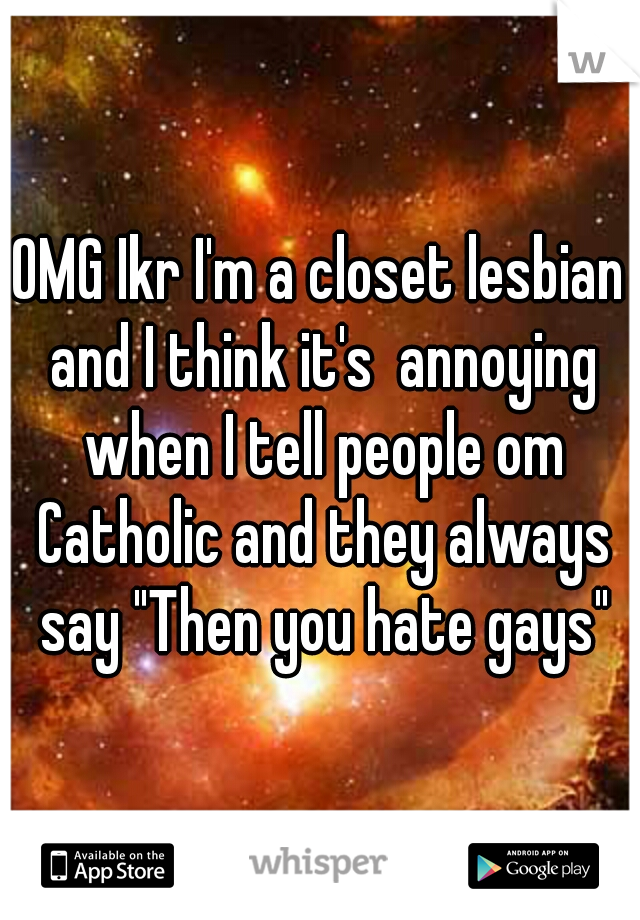OMG Ikr I'm a closet lesbian and I think it's  annoying when I tell people om Catholic and they always say "Then you hate gays"