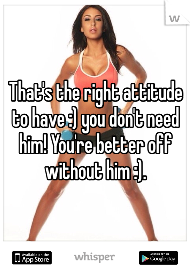 That's the right attitude to have :) you don't need him! You're better off without him :).