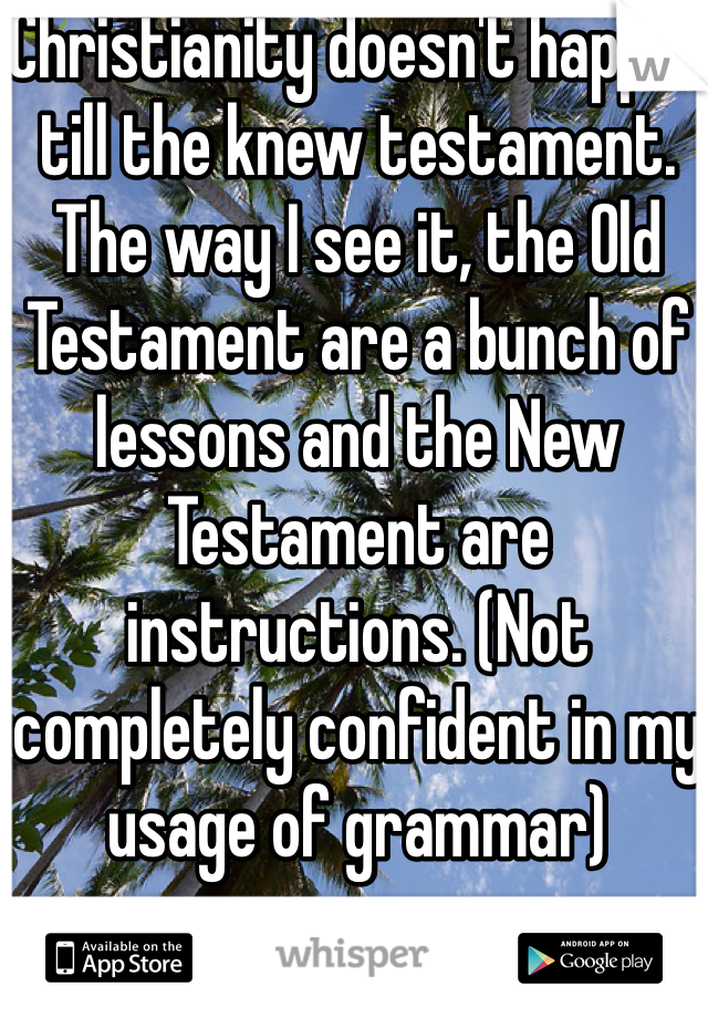 Christianity doesn't happen till the knew testament. The way I see it, the Old Testament are a bunch of lessons and the New Testament are instructions. (Not completely confident in my usage of grammar)