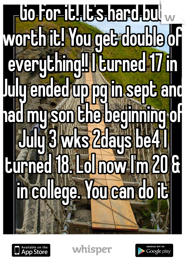 Go for it! It's hard but worth it! You get double of everything!! I turned 17 in July ended up pg in sept and had my son the beginning of July 3 wks 2days be4 I turned 18. Lol now I'm 20 & in college. You can do it