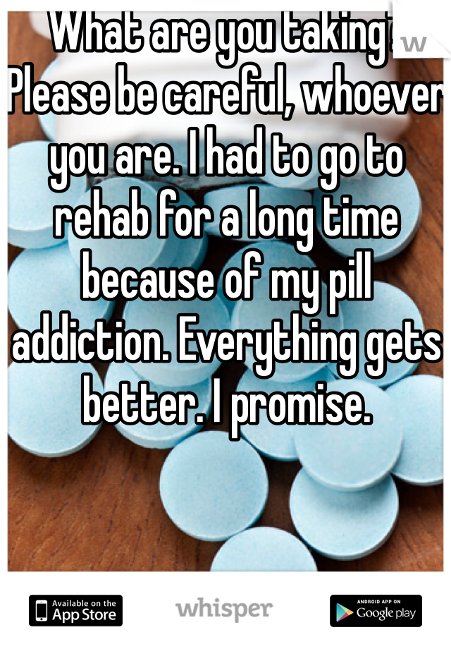 What are you taking? Please be careful, whoever you are. I had to go to rehab for a long time because of my pill addiction. Everything gets better. I promise.