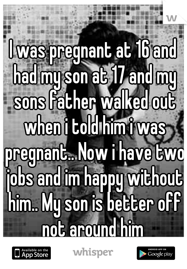 I was pregnant at 16 and had my son at 17 and my sons father walked out when i told him i was pregnant.. Now i have two jobs and im happy without him.. My son is better off not around him 