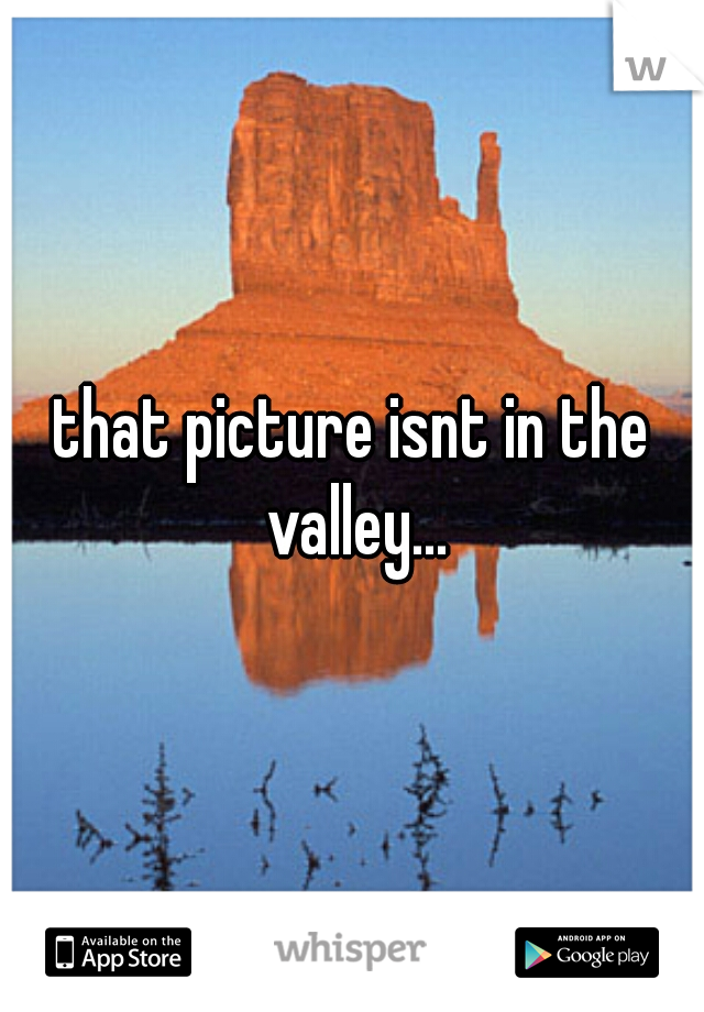 that picture isnt in the valley...