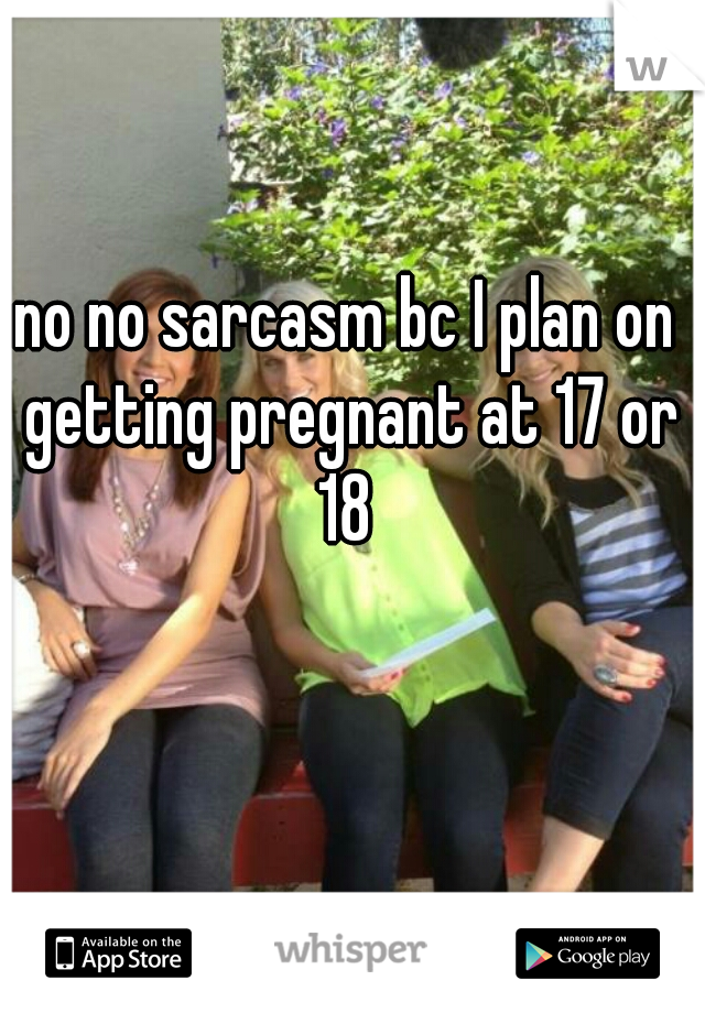 no no sarcasm bc I plan on getting pregnant at 17 or 18 