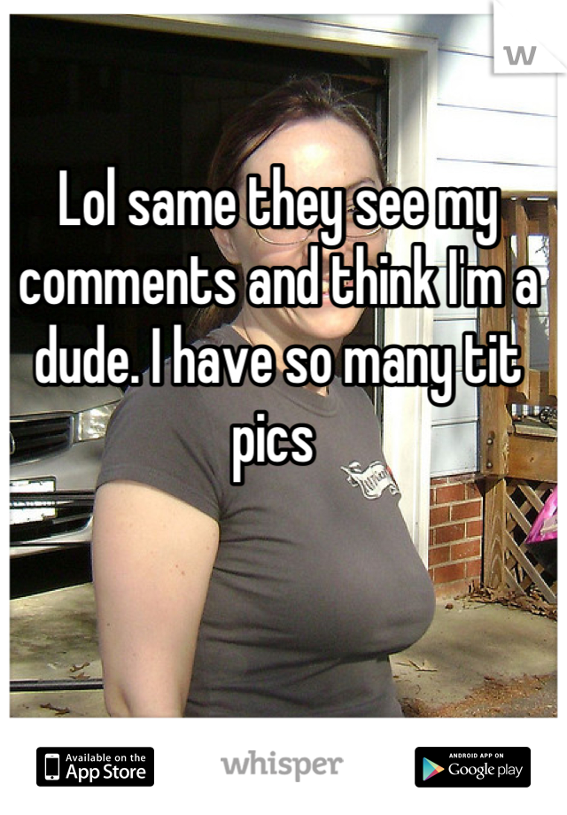 Lol same they see my comments and think I'm a dude. I have so many tit pics 