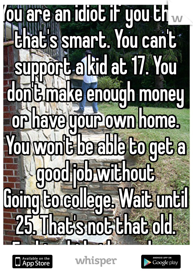 You are an idiot if you think that's smart. You can't support a kid at 17. You don't make enough money or have your own home. You won't be able to get a good job without
Going to college. Wait until 25. That's not that old. Fucking kids these days. 