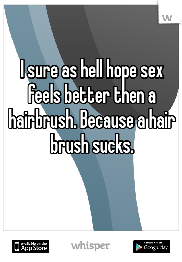 I sure as hell hope sex feels better then a hairbrush. Because a hair brush sucks. 