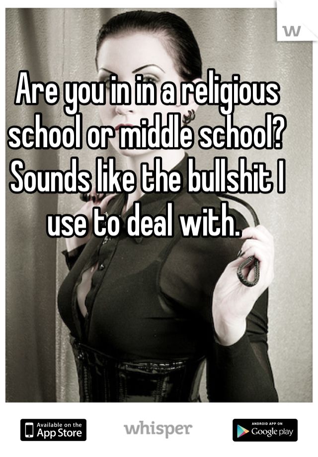 Are you in in a religious school or middle school? Sounds like the bullshit I use to deal with. 