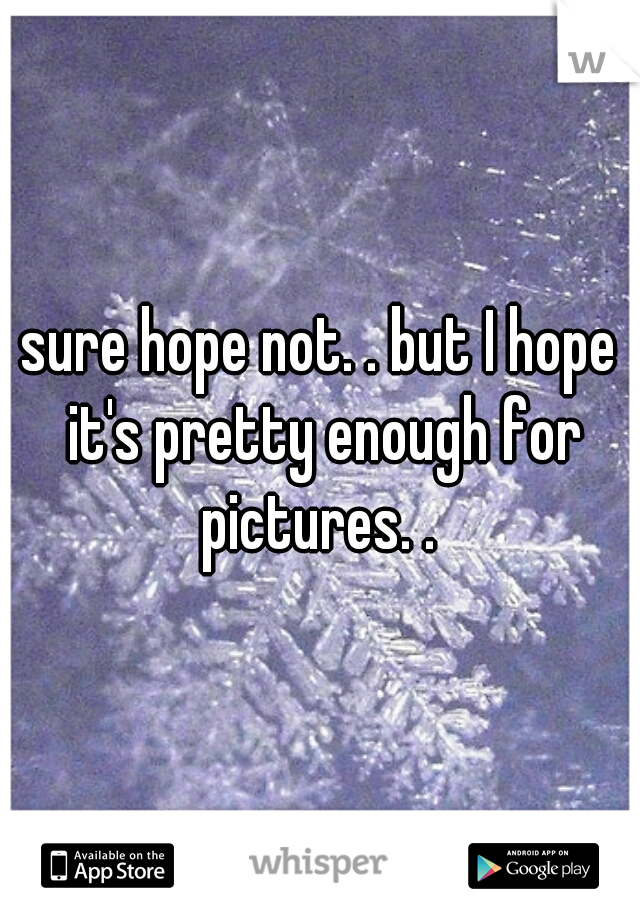 sure hope not. . but I hope it's pretty enough for pictures. . 