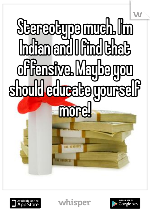 Stereotype much. I'm Indian and I find that offensive. Maybe you should educate yourself more!
