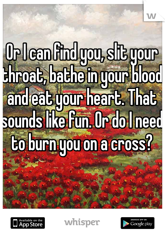 Or I can find you, slit your throat, bathe in your blood and eat your heart. That sounds like fun. Or do I need to burn you on a cross? 