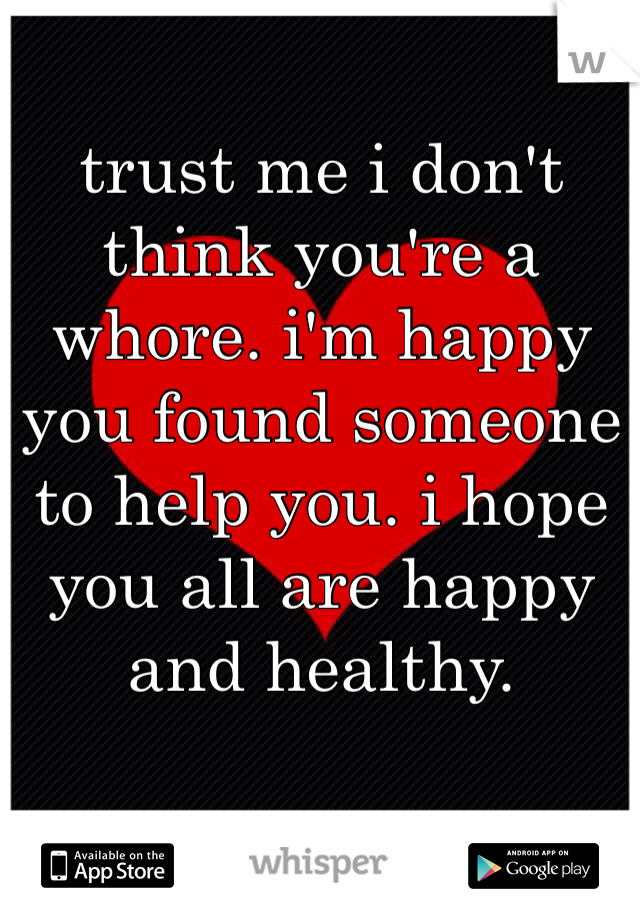 trust me i don't think you're a whore. i'm happy you found someone to help you. i hope you all are happy and healthy. 