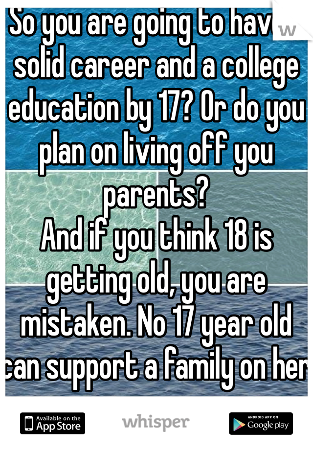 So you are going to have a solid career and a college education by 17? Or do you plan on living off you parents?
And if you think 18 is getting old, you are mistaken. No 17 year old can support a family on her own. 