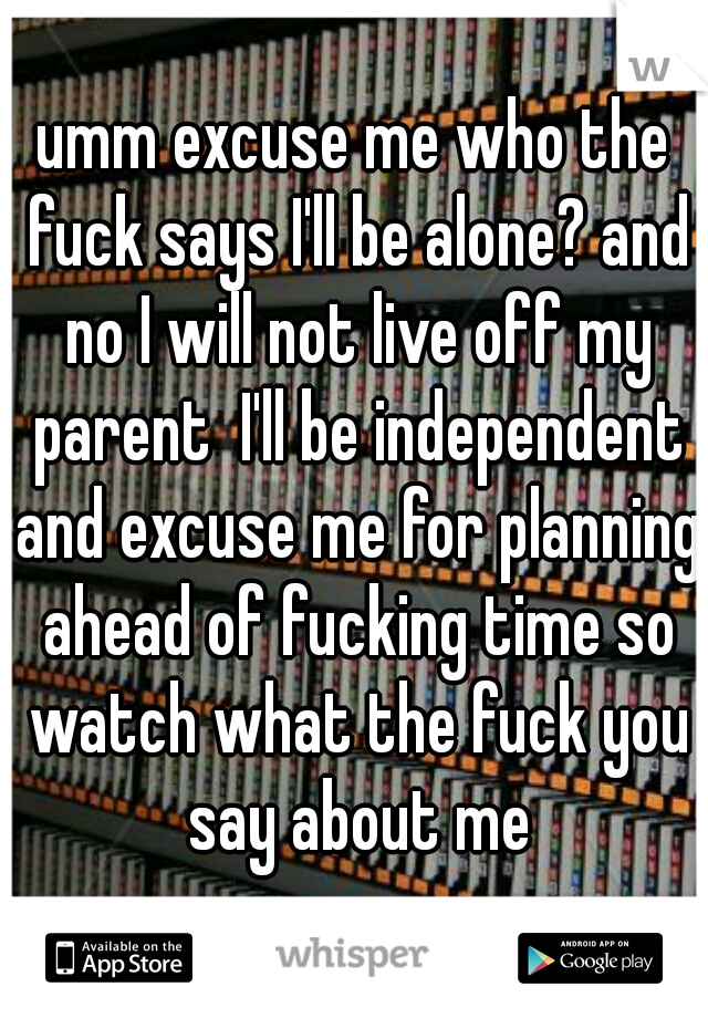 umm excuse me who the fuck says I'll be alone? and no I will not live off my parent  I'll be independent and excuse me for planning ahead of fucking time so watch what the fuck you say about me