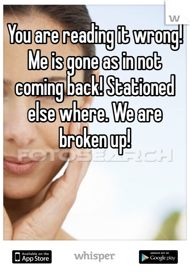 You are reading it wrong! Me is gone as in not coming back! Stationed else where. We are broken up!