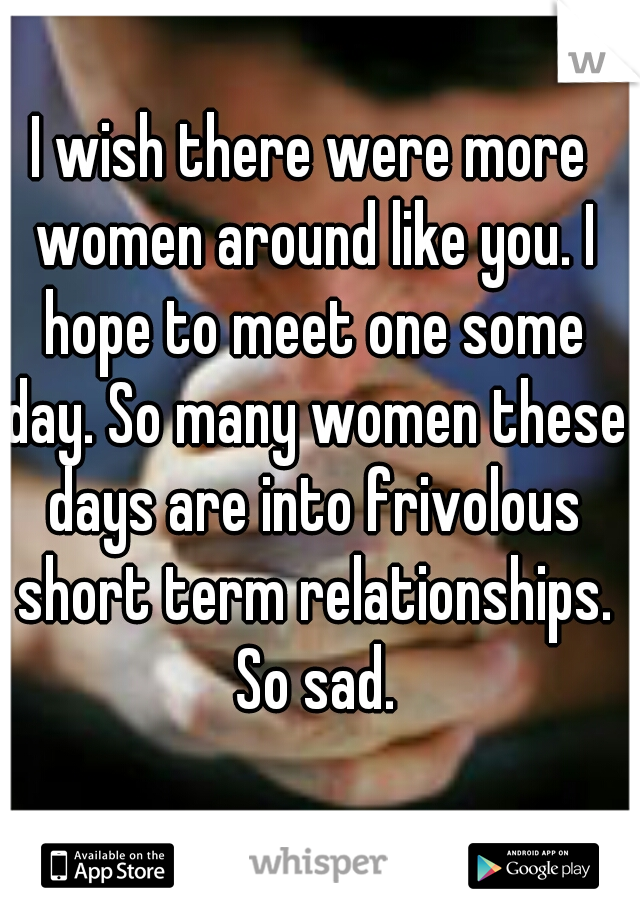I wish there were more women around like you. I hope to meet one some day. So many women these days are into frivolous short term relationships. So sad.