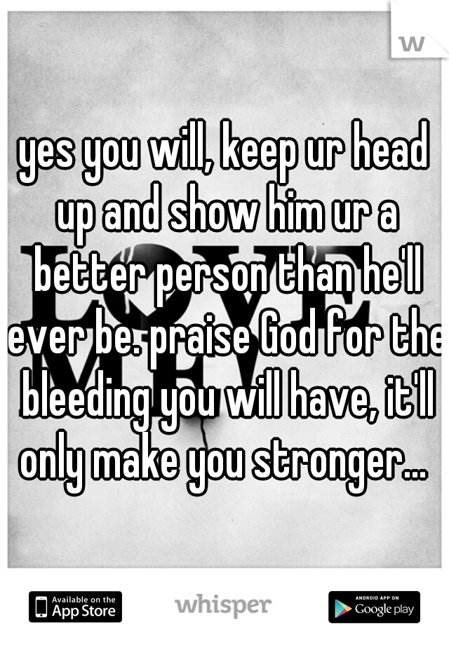 yes you will, keep ur head up and show him ur a better person than he'll ever be. praise God for the bleeding you will have, it'll only make you stronger... 