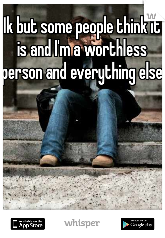 Ik but some people think it is and I'm a worthless person and everything else