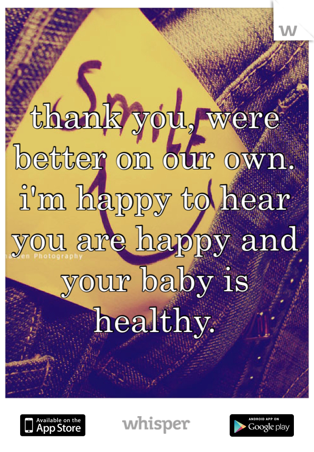 thank you, were better on our own. i'm happy to hear you are happy and your baby is healthy. 