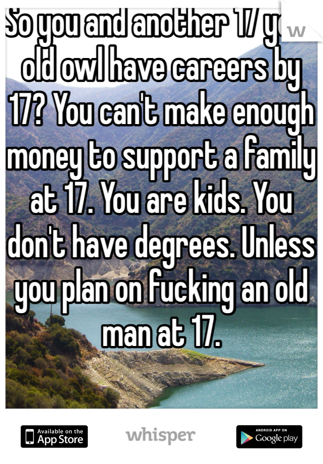 So you and another 17 year old owl have careers by 17? You can't make enough money to support a family at 17. You are kids. You don't have degrees. Unless you plan on fucking an old man at 17. 