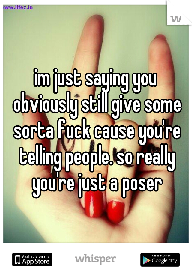 im just saying you obviously still give some sorta fuck cause you're telling people. so really you're just a poser