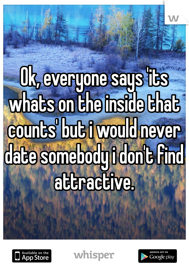 Ok, everyone says 'its whats on the inside that counts' but i would never date somebody i don't find attractive.