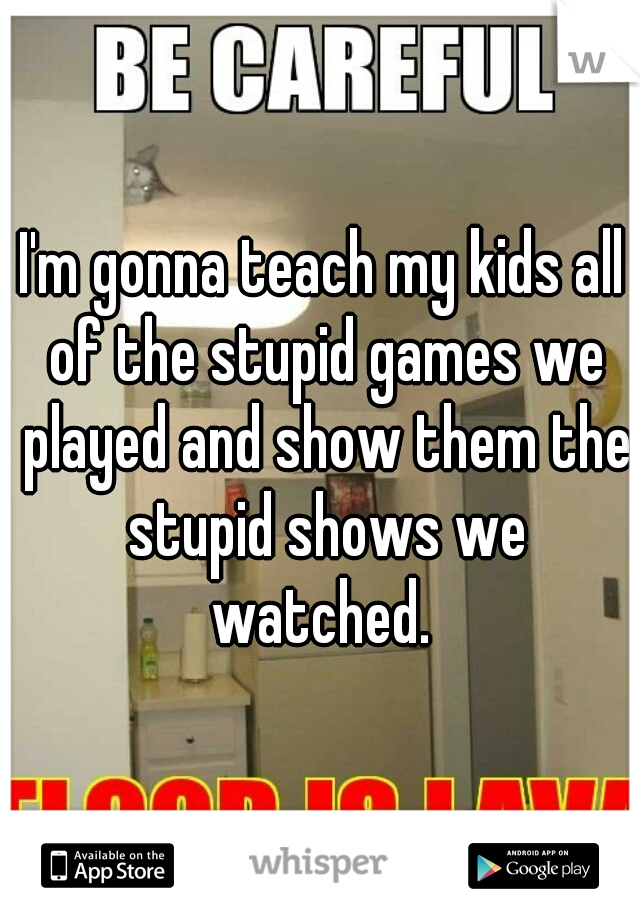 I'm gonna teach my kids all of the stupid games we played and show them the stupid shows we watched. 