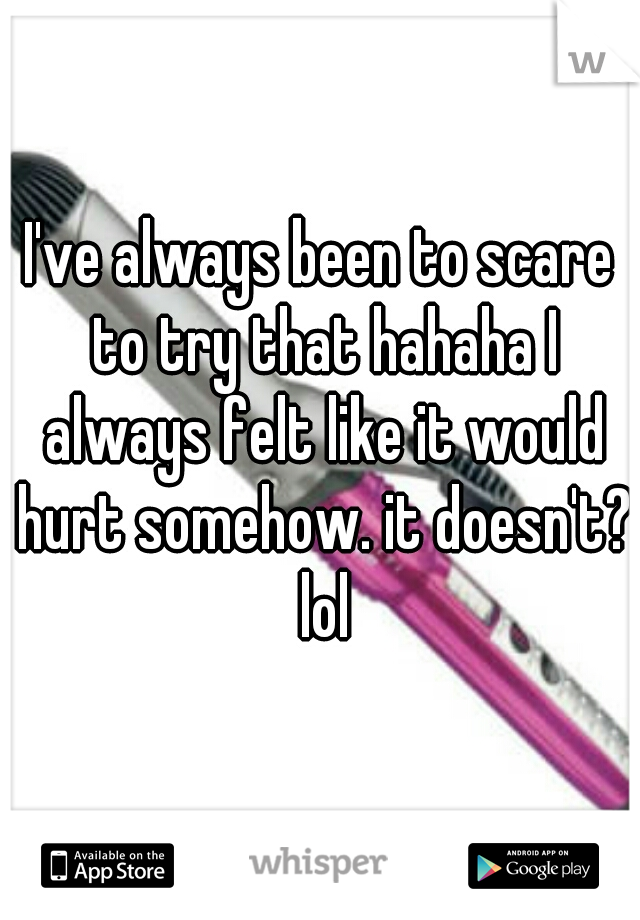 I've always been to scare to try that hahaha I always felt like it would hurt somehow. it doesn't? lol