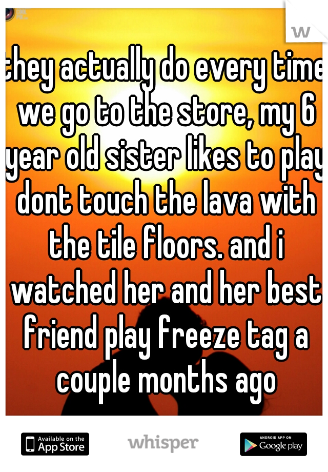 they actually do every time we go to the store, my 6 year old sister likes to play dont touch the lava with the tile floors. and i watched her and her best friend play freeze tag a couple months ago
