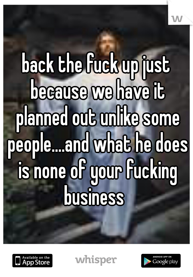 back the fuck up just because we have it planned out unlike some people....and what he does is none of your fucking business  